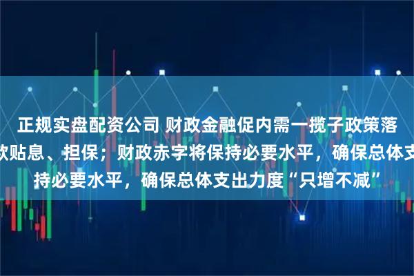 正规实盘配资公司 财政金融促内需一揽子政策落地 为中小微企业贷款贴息、担保；财政赤字将保持必要水平，确保总体支出力度“只增不减”