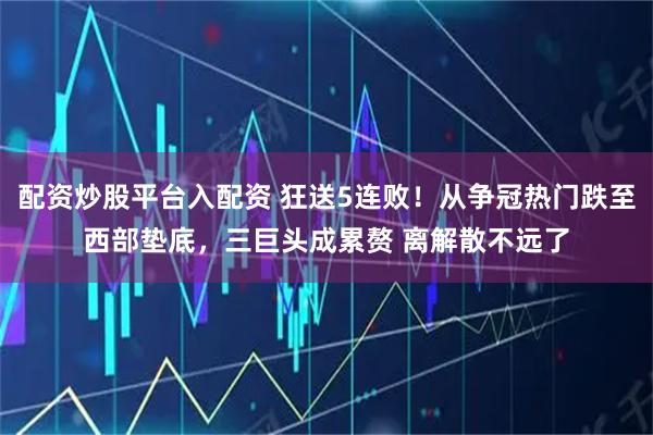 配资炒股平台入配资 狂送5连败！从争冠热门跌至西部垫底，三巨头成累赘 离解散不远了