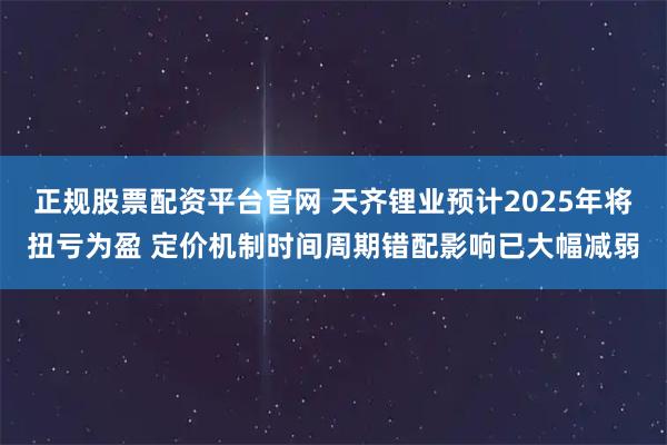 正规股票配资平台官网 天齐锂业预计2025年将扭亏为盈 定价机制时间周期错配影响已大幅减弱