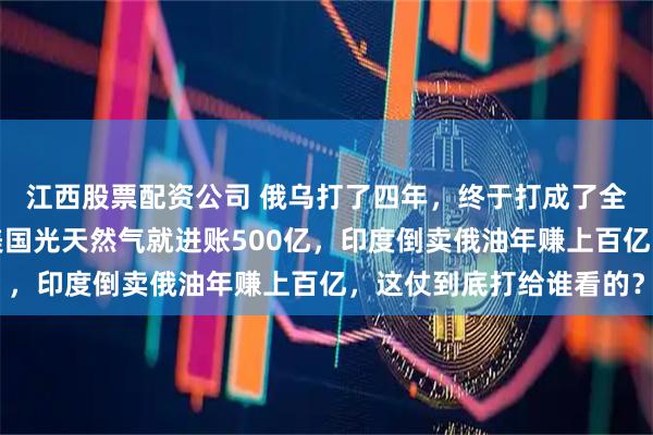 江西股票配资公司 俄乌打了四年，终于打成了全世界都喜欢的样子，美国光天然气就进账500亿，印度倒卖俄油年赚上百亿，这仗到底打给谁看的？