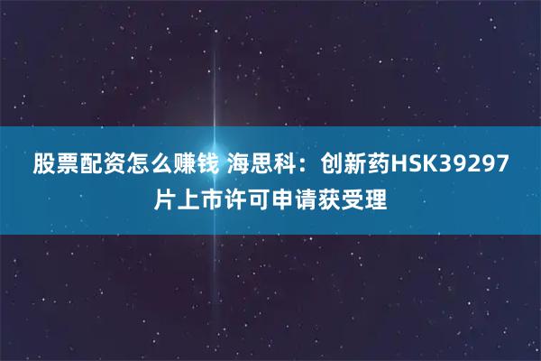 股票配资怎么赚钱 海思科：创新药HSK39297片上市许可申请获受理