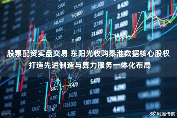 股票配资实盘交易 东阳光收购秦淮数据核心股权 打造先进制造与算力服务一体化布局