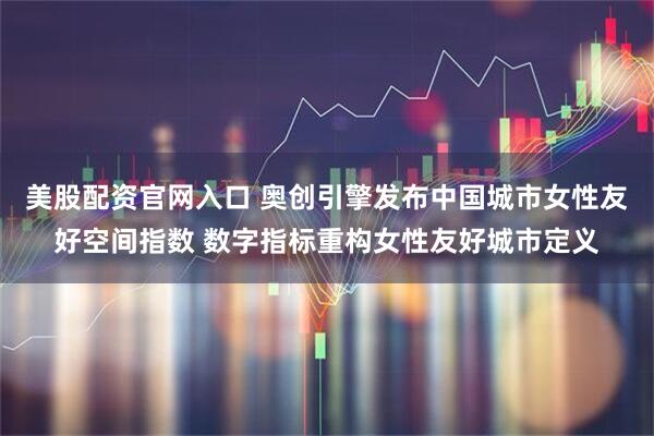 美股配资官网入口 奥创引擎发布中国城市女性友好空间指数 数字指标重构女性友好城市定义