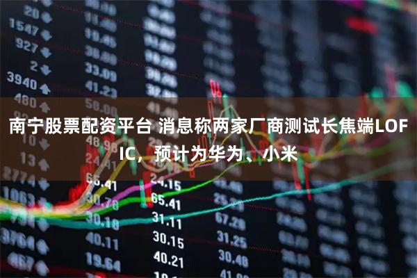 南宁股票配资平台 消息称两家厂商测试长焦端LOFIC，预计为华为、小米