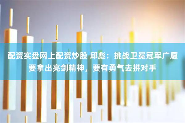 配资实盘网上配资炒股 邱彪：挑战卫冕冠军广厦要拿出亮剑精神，要有勇气去拼对手