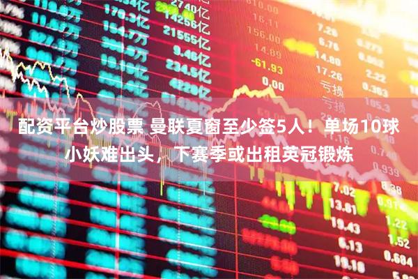 配资平台炒股票 曼联夏窗至少签5人！单场10球小妖难出头，下赛季或出租英冠锻炼