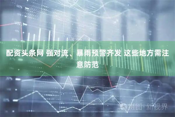 配资头条网 强对流、暴雨预警齐发 这些地方需注意防范