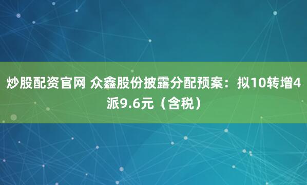 炒股配资官网 众鑫股份披露分配预案：拟10转增4派9.6元（含税）