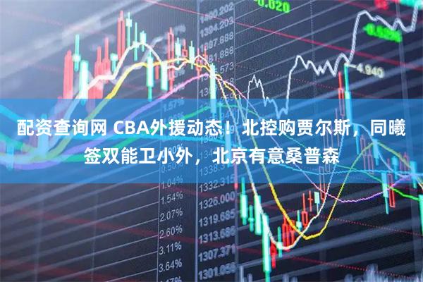 配资查询网 CBA外援动态！北控购贾尔斯，同曦签双能卫小外，北京有意桑普森