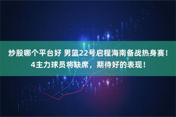 炒股哪个平台好 男篮22号启程海南备战热身赛！4主力球员将缺席，期待好的表现！