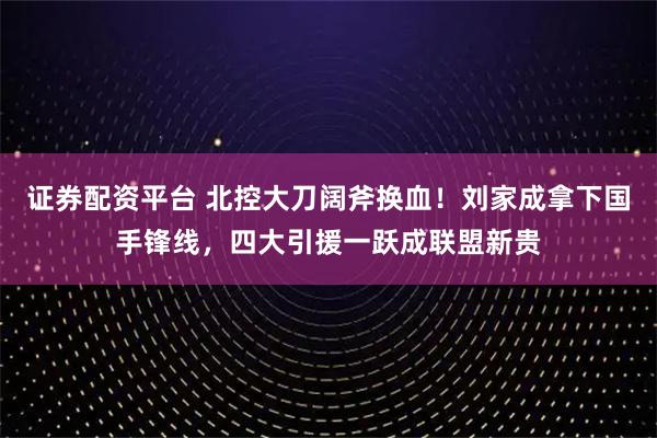 证券配资平台 北控大刀阔斧换血！刘家成拿下国手锋线，四大引援一跃成联盟新贵
