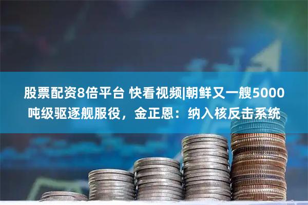 股票配资8倍平台 快看视频|朝鲜又一艘5000吨级驱逐舰服役，金正恩：纳入核反击系统